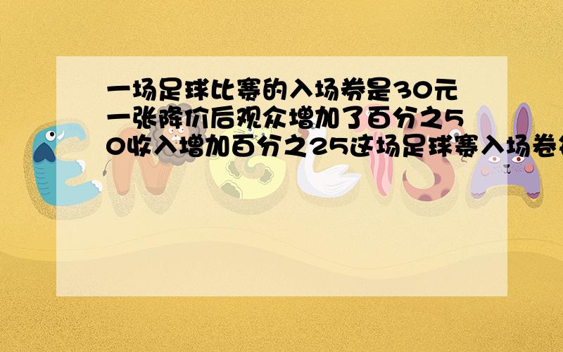 一场足球比赛的入场券是30元一张降价后观众增加了百分之50收入增加百分之25这场足球赛入场卷每张降价几元