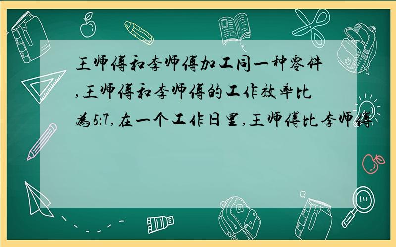 王师傅和李师傅加工同一种零件,王师傅和李师傅的工作效率比为5：7,在一个工作日里,王师傅比李师傅