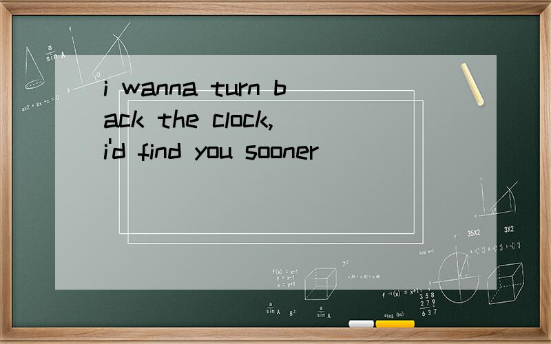 i wanna turn back the clock,i'd find you sooner