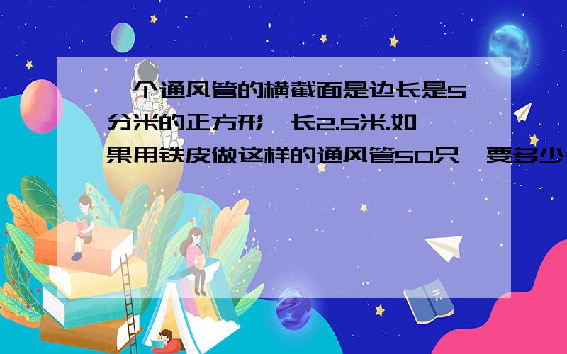 一个通风管的横截面是边长是5分米的正方形,长2.5米.如果用铁皮做这样的通风管50只,要多少平方米铁皮?