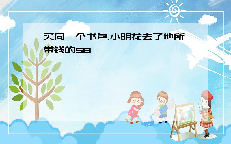 买同一个书包，小明花去了他所带钱的58