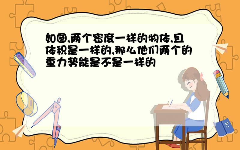 如图,两个密度一样的物体,且体积是一样的,那么他们两个的重力势能是不是一样的