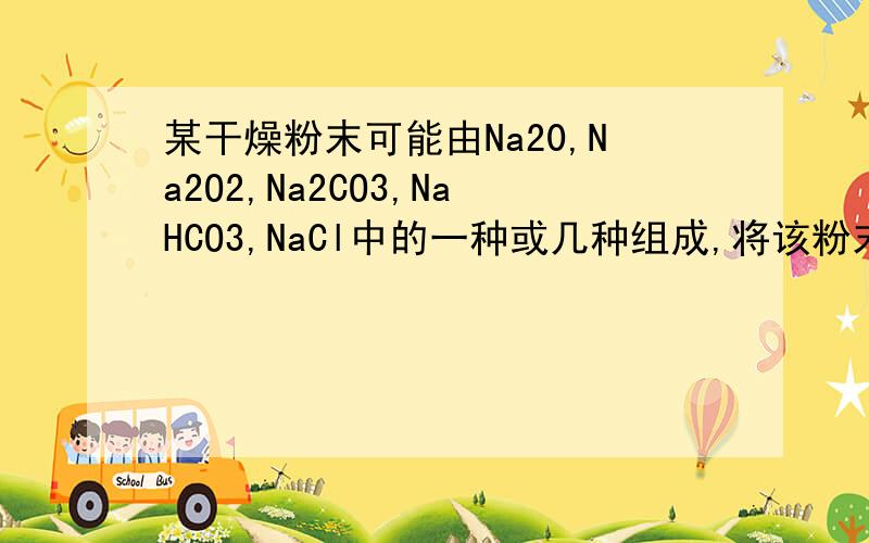 某干燥粉末可能由Na20,Na2O2,Na2CO3,NaHCO3,NaCl中的一种或几种组成,将该粉末与足量演算反应有气