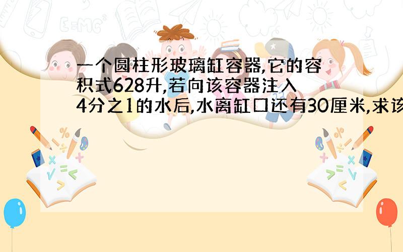 一个圆柱形玻璃缸容器,它的容积式628升,若向该容器注入4分之1的水后,水离缸口还有30厘米,求该容器的底面积是多少?