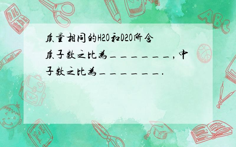 质量相同的H2O和D2O所含质子数之比为______，中子数之比为______．