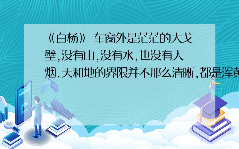 《白杨》 车窗外是茫茫的大戈壁,没有山,没有水,也没有人烟.天和地的界限并不那么清晰,都是浑黄一体.从哪儿看得出列车在前