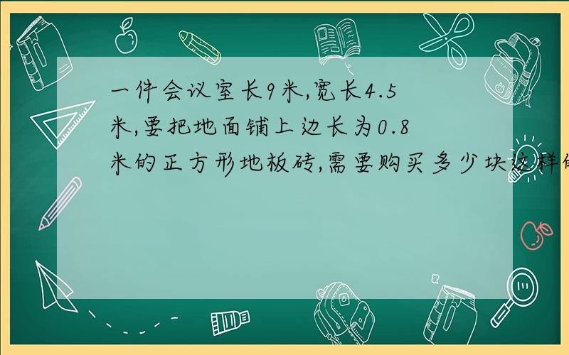 一件会议室长9米,宽长4.5米,要把地面铺上边长为0.8米的正方形地板砖,需要购买多少块这样的地板砖?