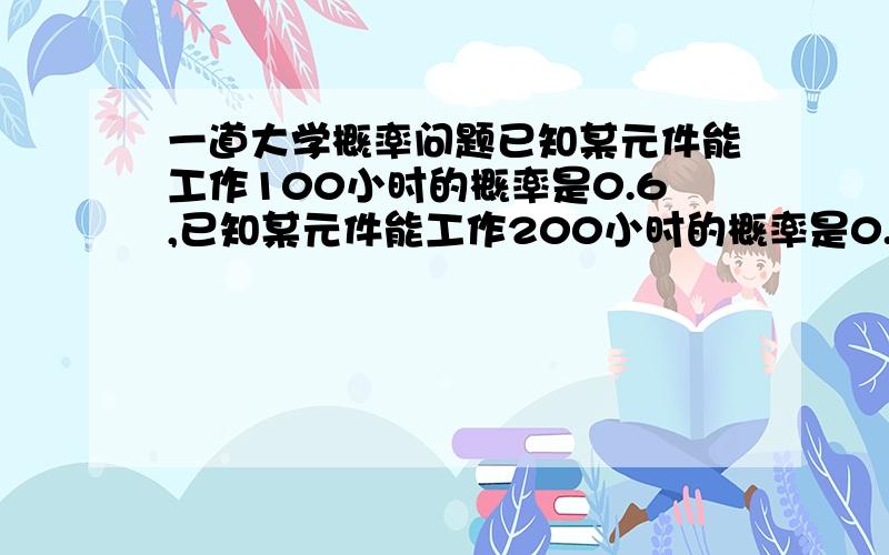 一道大学概率问题已知某元件能工作100小时的概率是0.6,已知某元件能工作200小时的概率是0.4.现这元件已工作100