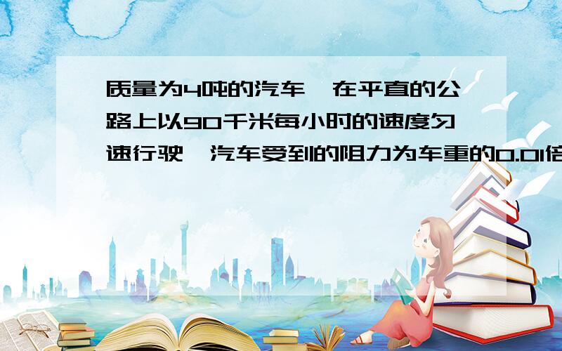 质量为4吨的汽车,在平直的公路上以90千米每小时的速度匀速行驶,汽车受到的阻力为车重的0.01倍（g取10N/k