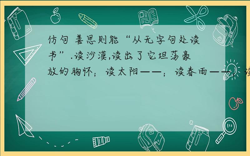 仿句 善思则能“从无字句处读书”.读沙漠,读出了它坦荡豪放的胸怀；读太阳——；读春雨——；读大海——；读石灰,读出了它粉