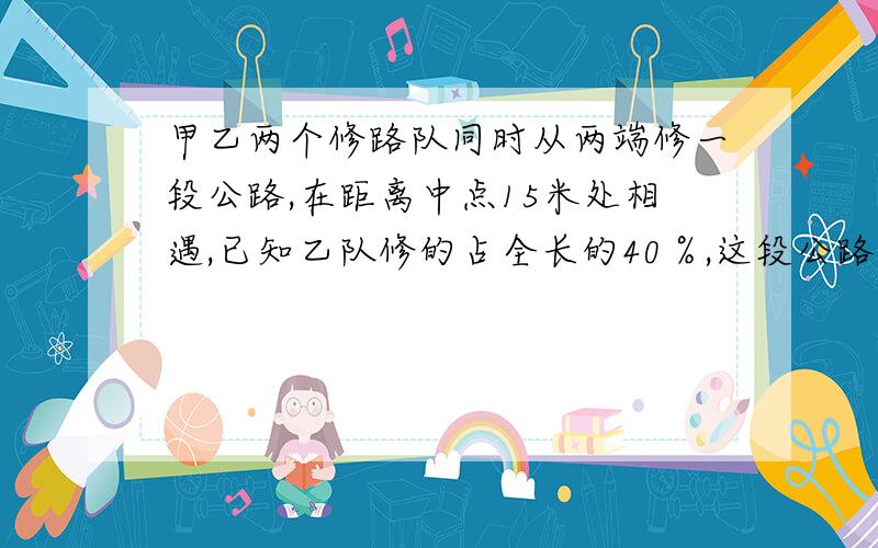 甲乙两个修路队同时从两端修一段公路,在距离中点15米处相遇,已知乙队修的占全长的40％,这段公路全长多少米 要算式