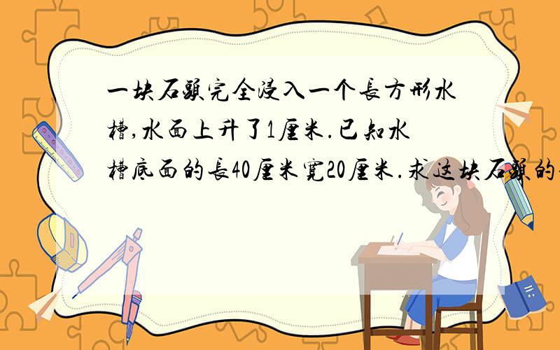 一块石头完全浸入一个长方形水槽,水面上升了1厘米.已知水槽底面的长40厘米宽20厘米.求这块石头的体积.