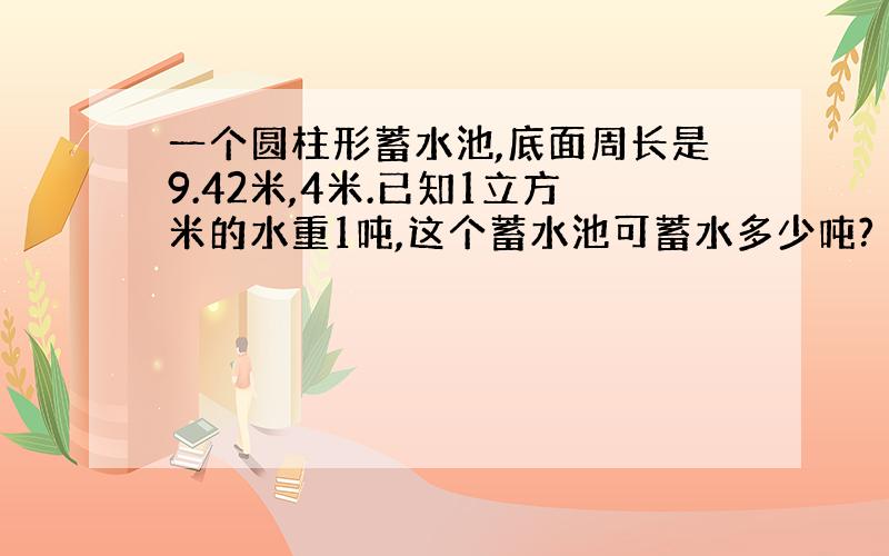 一个圆柱形蓄水池,底面周长是9.42米,4米.已知1立方米的水重1吨,这个蓄水池可蓄水多少吨?