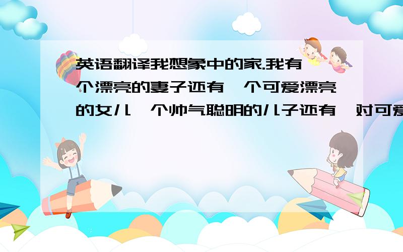 英语翻译我想象中的家.我有一个漂亮的妻子还有一个可爱漂亮的女儿一个帅气聪明的儿子还有一对可爱的双胞胎一栋舒适的豪宅我的司