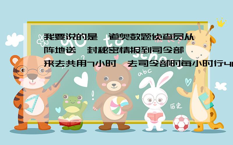 我要说的是一道奥数题侦查员从阵地送一封秘密情报到司令部,来去共用7小时,去司令部时每小时行40千米,所用的时间是返回阵地