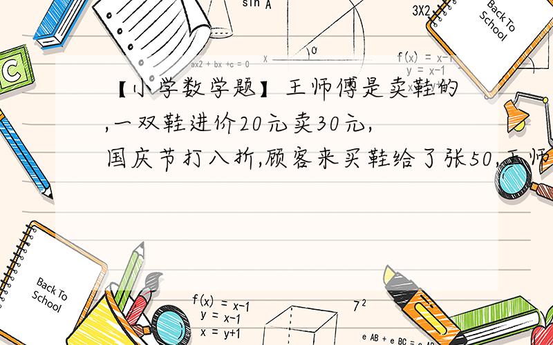 【小学数学题】王师傅是卖鞋的,一双鞋进价20元卖30元,国庆节打八折,顾客来买鞋给了张50,王师傅没零钱,于是找邻居换了