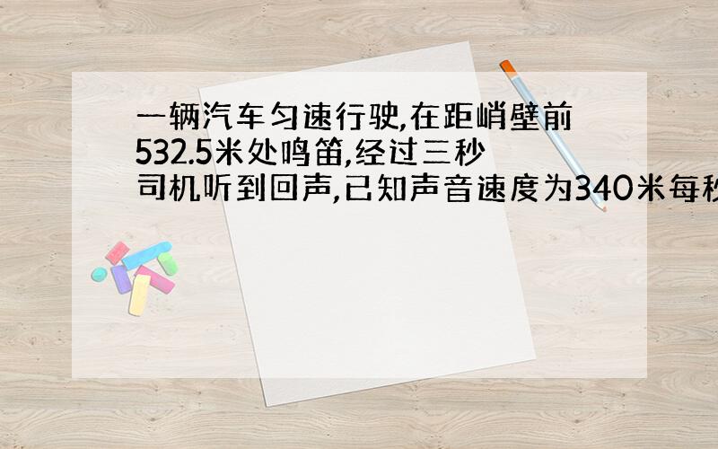 一辆汽车匀速行驶,在距峭壁前532.5米处鸣笛,经过三秒司机听到回声,已知声音速度为340米每秒,则汽车的行驶速度为多少