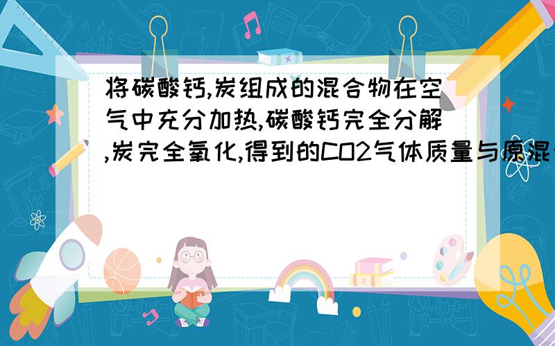 将碳酸钙,炭组成的混合物在空气中充分加热,碳酸钙完全分解,炭完全氧化,得到的CO2气体质量与原混合物