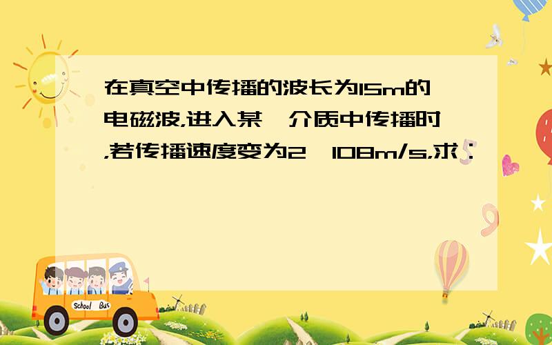 在真空中传播的波长为15m的电磁波，进入某一介质中传播时，若传播速度变为2×108m/s，求：