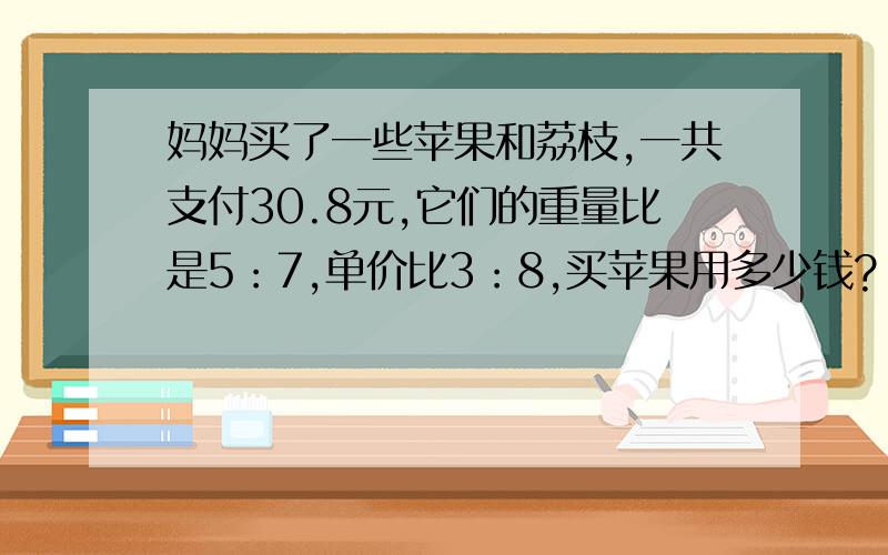 妈妈买了一些苹果和荔枝,一共支付30.8元,它们的重量比是5：7,单价比3：8,买苹果用多少钱?