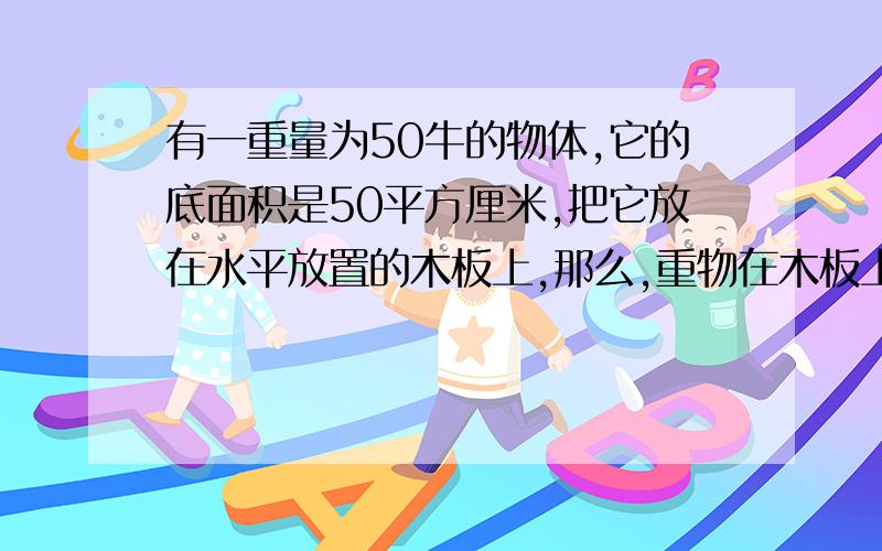 有一重量为50牛的物体,它的底面积是50平方厘米,把它放在水平放置的木板上,那么,重物在木板上产生的压强是