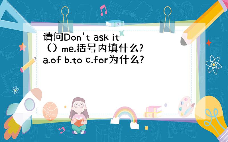 请问Don't ask it () me.括号内填什么?a.of b.to c.for为什么?