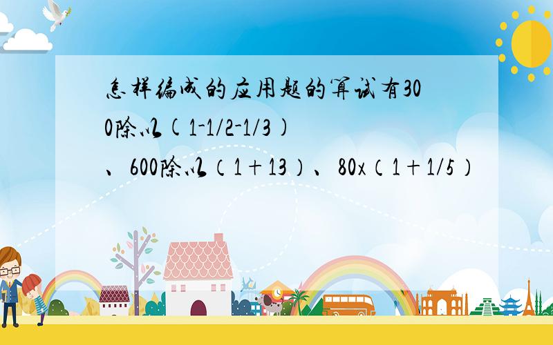 怎样编成的应用题的算试有300除以(1-1/2-1/3)、600除以（1+13）、80x（1+1/5）