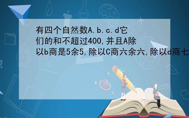 有四个自然数A.b.c.d它们的和不超过400,并且A除以b商是5余5,除以C商六余六,除以d商七余七,问它们的和是多