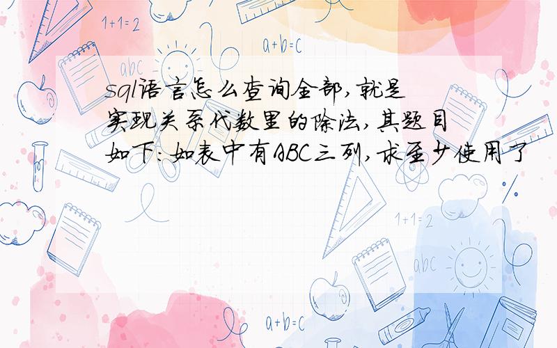 sql语言怎么查询全部,就是实现关系代数里的除法,其题目如下：如表中有ABC三列,求至少使用了