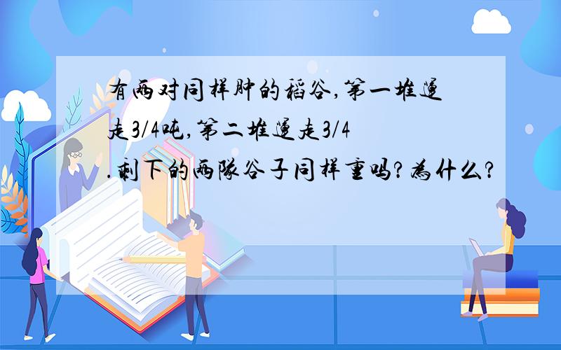 有两对同样肿的稻谷,第一堆运走3/4吨,第二堆运走3/4.剩下的两队谷子同样重吗?为什么?