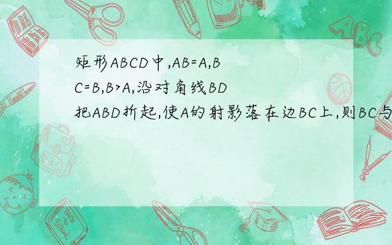 矩形ABCD中,AB=A,BC=B,B>A,沿对角线BD把ABD折起,使A的射影落在边BC上,则BC与平面ACD所成角的