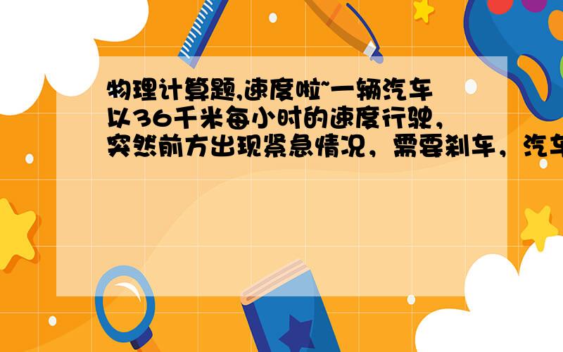 物理计算题,速度啦~一辆汽车以36千米每小时的速度行驶，突然前方出现紧急情况，需要刹车，汽车刹车时最大加速度为4m/s的