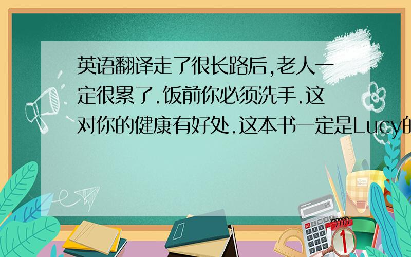 英语翻译走了很长路后,老人一定很累了.饭前你必须洗手.这对你的健康有好处.这本书一定是Lucy的.她的名字在书的封面上.