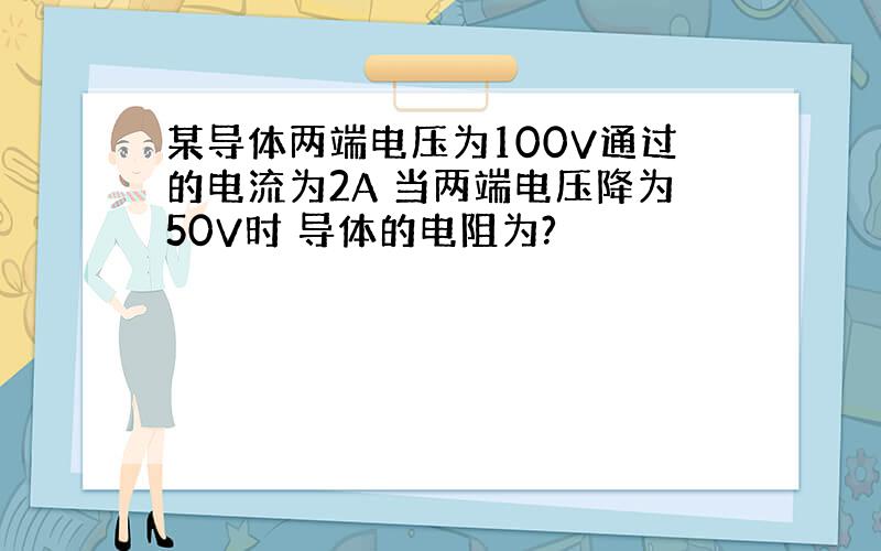 某导体两端电压为100V通过的电流为2A 当两端电压降为50V时 导体的电阻为?