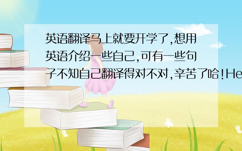 英语翻译马上就要开学了,想用英语介绍一些自己,可有一些句子不知自己翻译得对不对,辛苦了哈!Hello everyone,