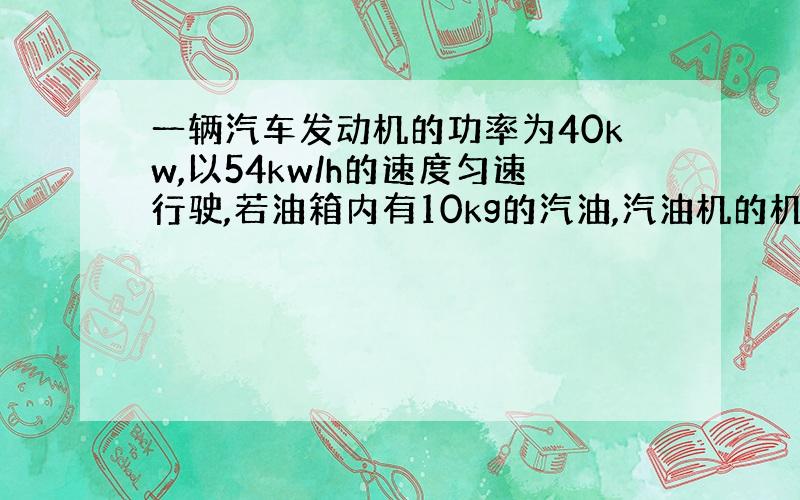 一辆汽车发动机的功率为40kw,以54kw/h的速度匀速行驶,若油箱内有10kg的汽油,汽油机的机械效率为25%,问这些