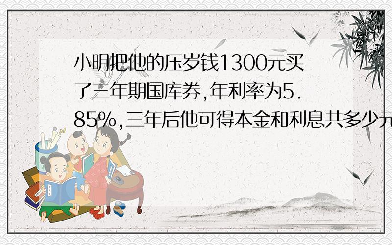 小明把他的压岁钱1300元买了三年期国库券,年利率为5.85％,三年后他可得本金和利息共多少元?（列方程解应用题）回答将