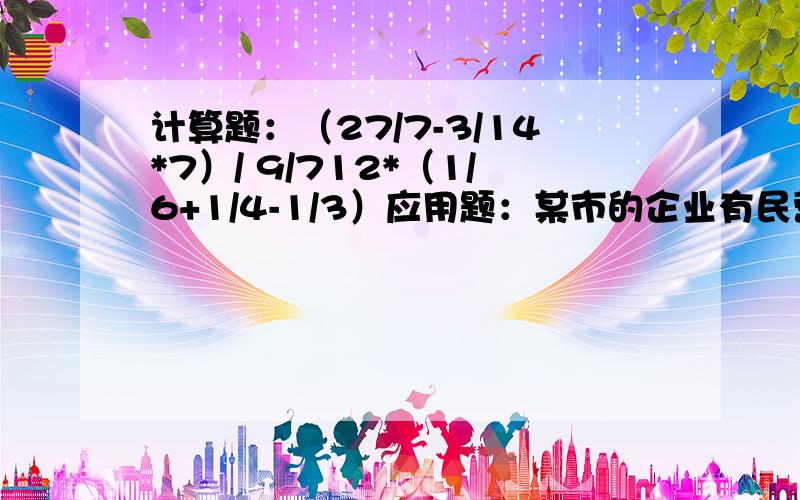 计算题：（27/7-3/14*7）/ 9/712*（1/6+1/4-1/3）应用题：某市的企业有民营企业、集体企业、国有