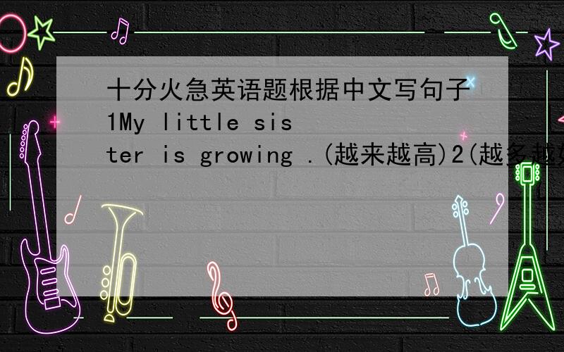 十分火急英语题根据中文写句子1My little sister is growing .(越来越高)2(越多越好) .3