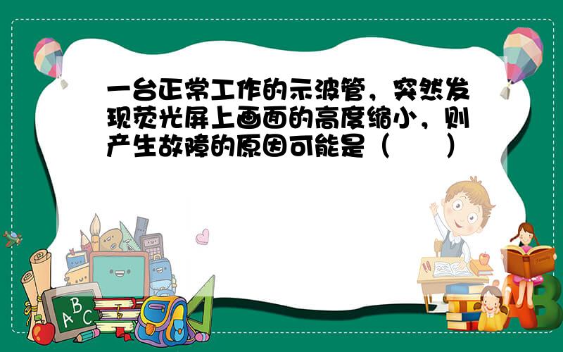 一台正常工作的示波管，突然发现荧光屏上画面的高度缩小，则产生故障的原因可能是（　　）