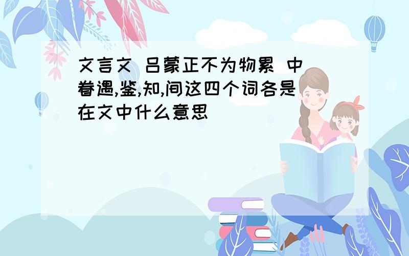 文言文 吕蒙正不为物累 中 眷遇,鉴,知,间这四个词各是在文中什么意思