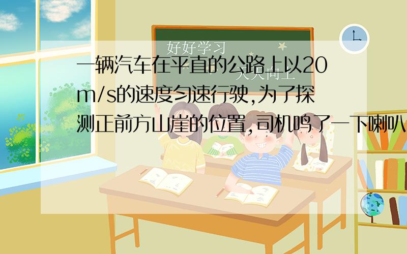 一辆汽车在平直的公路上以20m/s的速度匀速行驶,为了探测正前方山崖的位置,司机鸣了一下喇叭,经过3s听到回声,这时汽车