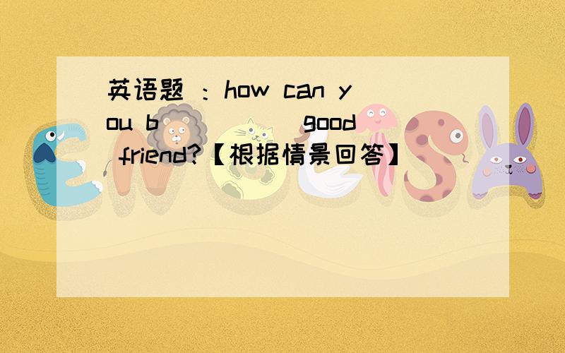 英语题 ：how can you b_____ good friend?【根据情景回答】