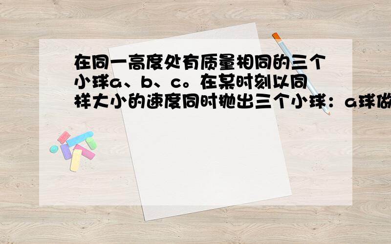 在同一高度处有质量相同的三个小球a、b、c。在某时刻以同样大小的速度同时抛出三个小球：a球做竖直下抛运动；b球做平抛运动