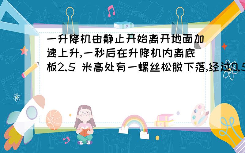 一升降机由静止开始离开地面加速上升,一秒后在升降机内离底板2.5 米高处有一螺丝松脱下落,经过0.5秒落到