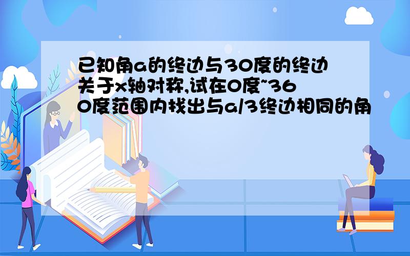 已知角a的终边与30度的终边关于x轴对称,试在0度~360度范围内找出与a/3终边相同的角