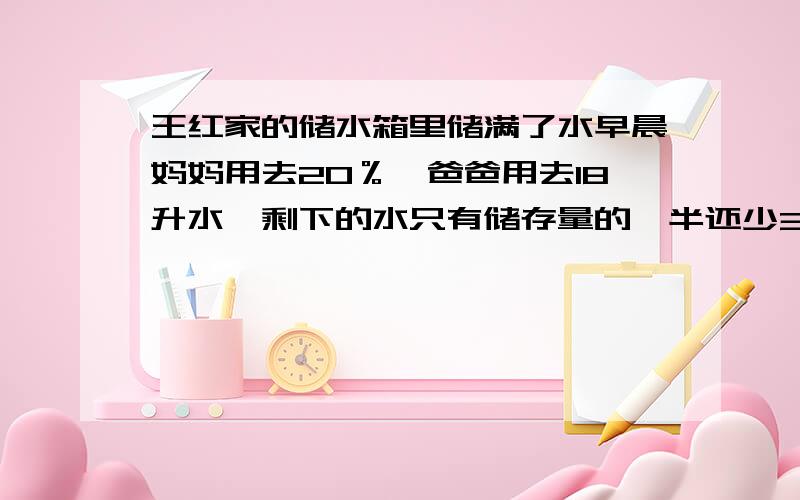 王红家的储水箱里储满了水早晨妈妈用去20％,爸爸用去18升水,剩下的水只有储存量的一半还少3升.王红家的