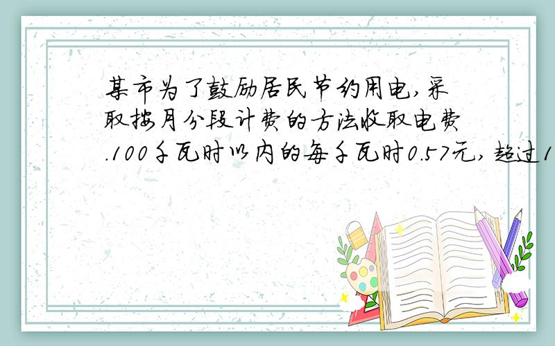 某市为了鼓励居民节约用电,采取按月分段计费的方法收取电费.100千瓦时以内的每千瓦时0.57元,超过100千瓦时的部分,