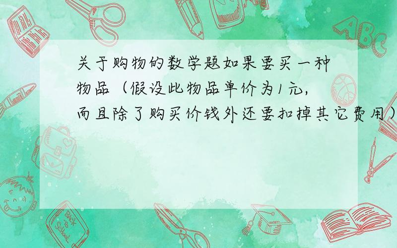 关于购物的数学题如果要买一种物品（假设此物品单价为1元,而且除了购买价钱外还要扣掉其它费用）,个数越多越好,但是你手头上