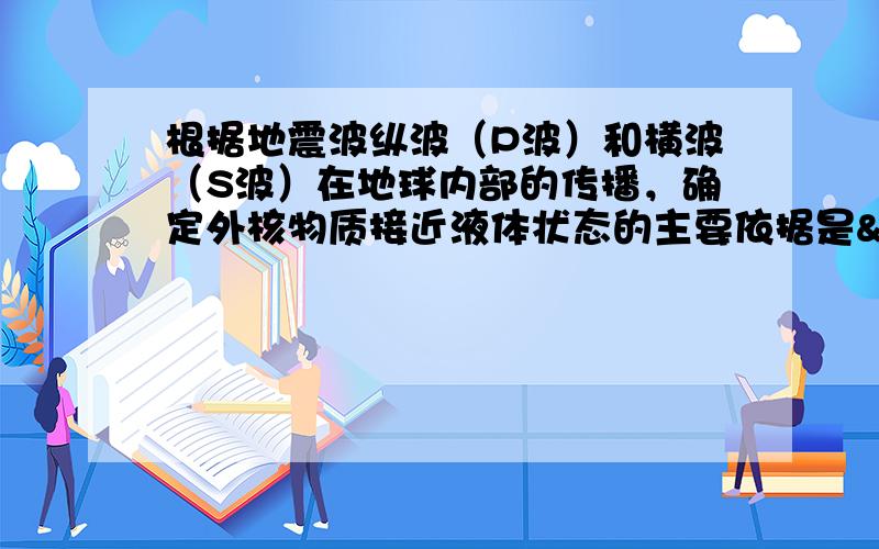 根据地震波纵波（P波）和横波（S波）在地球内部的传播，确定外核物质接近液体状态的主要依据是  &nb